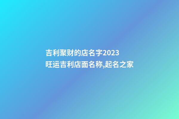 吉利聚财的店名字2023 旺运吉利店面名称,起名之家-第1张-店铺起名-玄机派